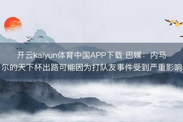 开云kaiyun体育中国APP下载 巴媒：内马尔的天下杯出路可能因为打队友事件受到严重影响