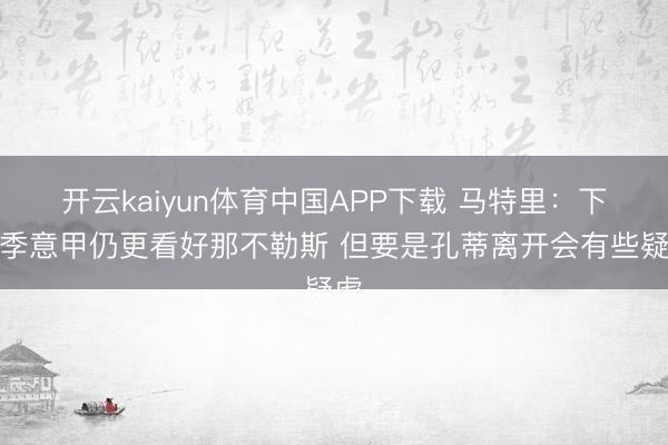 开云kaiyun体育中国APP下载 马特里：下赛季意甲仍更看好那不勒斯 但要是孔蒂离开会有些疑虑