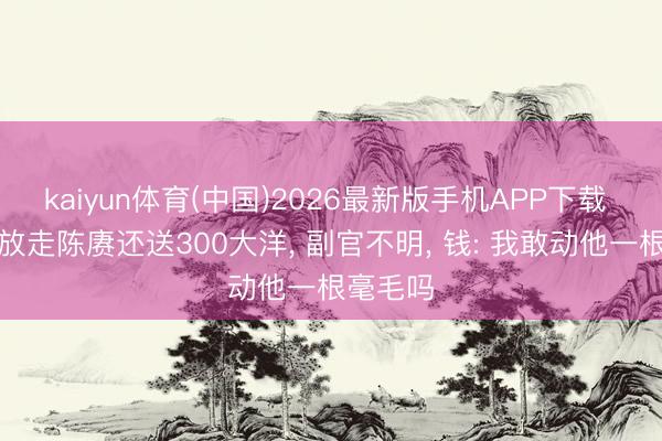 kaiyun体育(中国)2026最新版手机APP下载 钱大钧放走陈赓还送300大洋， 副官不明， 钱: 我敢动他一根毫毛吗