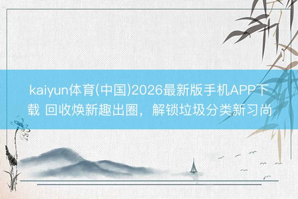 kaiyun体育(中国)2026最新版手机APP下载 回收焕新趣出圈，解锁垃圾分类新习尚
