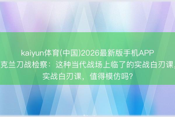 kaiyun体育(中国)2026最新版手机APP下载 血腥的乌克兰刀战检察：这种当代战场上临了的实战白刃课，值得模仿吗？