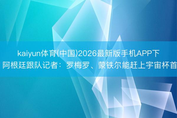 kaiyun体育(中国)2026最新版手机APP下载 阿根廷跟队记者：罗梅罗、蒙铁尔能赶上宇宙杯首战