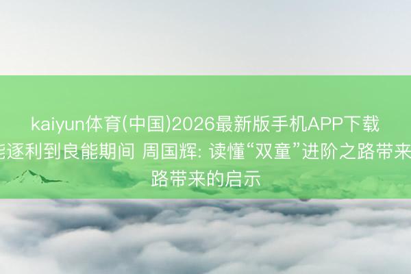 kaiyun体育(中国)2026最新版手机APP下载 从本能逐利到良能期间 周国辉: 读懂“双童”进阶之路带来的启示