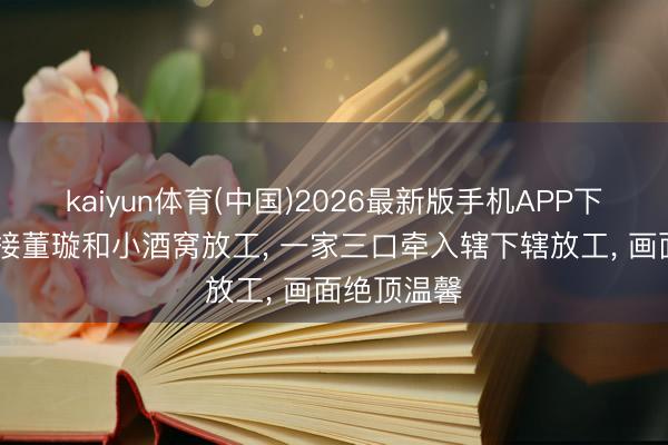 kaiyun体育(中国)2026最新版手机APP下载 张维伊接董璇和小酒窝放工， 一家三口牵入辖下辖放工， 画面绝顶温馨