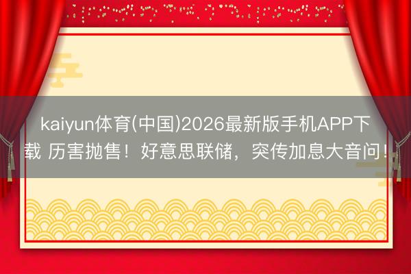 kaiyun体育(中国)2026最新版手机APP下载 历害抛售！好意思联储，突传加息大音问！