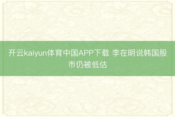 开云kaiyun体育中国APP下载 李在明说韩国股市仍被低估