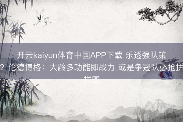 开云kaiyun体育中国APP下载 乐透强队策划？伦德博格：大龄多功能即战力 或是争冠队必抢拼图