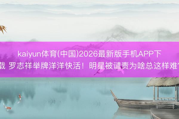 kaiyun体育(中国)2026最新版手机APP下载 罗志祥举牌洋洋快活！明星被谴责为啥总这样难？