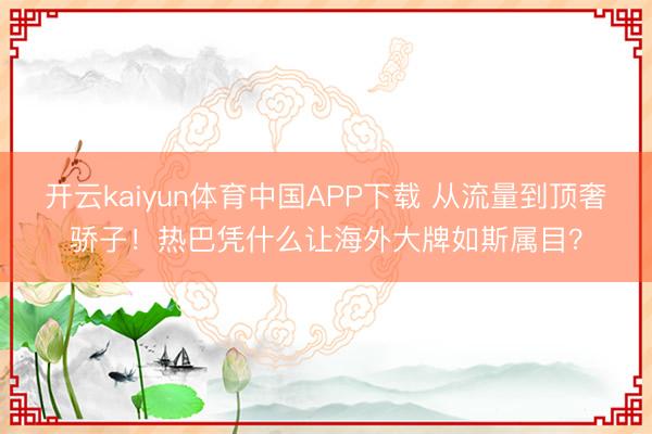 开云kaiyun体育中国APP下载 从流量到顶奢骄子!热巴凭什么让海外大牌如斯属目?
