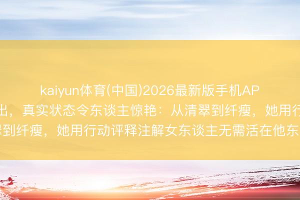 kaiyun体育(中国)2026最新版手机APP下载 马念念纯素颜照流出，真实状态令东谈主惊艳：从清翠到纤瘦，她用行动评释注解女东谈主无需活在他东谈主界说中