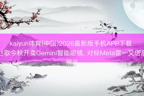 kaiyun体育(中国)2026最新版手机APP下载 谷歌今秋开卖Gemini智能眼镜， 对标Meta雷一又居品