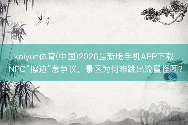 kaiyun体育(中国)2026最新版手机APP下载 NPC“擦边”惹争议，景区为何难跳出流量怪圈？