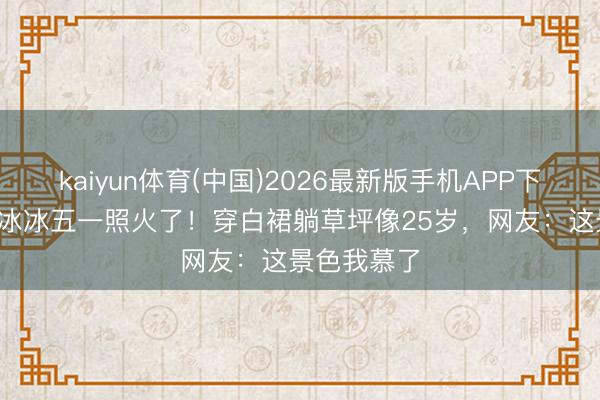 kaiyun体育(中国)2026最新版手机APP下载 52岁李冰冰五一照火了！穿白裙躺草坪像25岁，网友：这景色我慕了