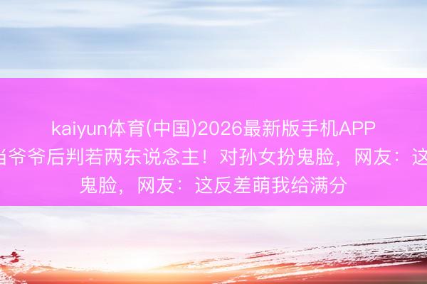 kaiyun体育(中国)2026最新版手机APP下载 80岁秦沛当爷爷后判若两东说念主！对孙女扮鬼脸，网友：这反差萌我给满分
