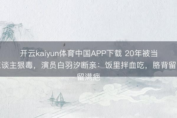 开云kaiyun体育中国APP下载 20年被当仇东谈主狠毒,演员白羽汐断亲:饭里拌血吃,胳背留满疤