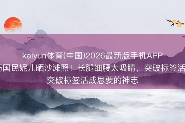 kaiyun体育(中国)2026最新版手机APP下载 已往乖巧国民妮儿晒沙滩照！长腿细腰太吸睛，突破标签活成思要的神志