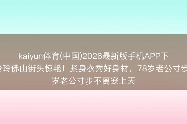 kaiyun体育(中国)2026最新版手机APP下载 67岁朱玲玲佛山街头惊艳！紧身衣秀好身材，78岁老公寸步不离宠上天