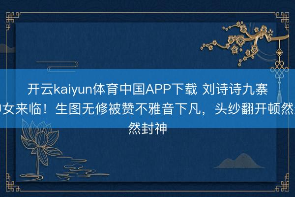 开云kaiyun体育中国APP下载 刘诗诗九寨沟神女来临！生图无修被赞不雅音下凡，头纱翻开顿然封神