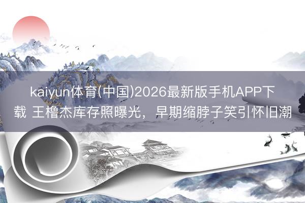 kaiyun体育(中国)2026最新版手机APP下载 王橹杰库存照曝光，早期缩脖子笑引怀旧潮