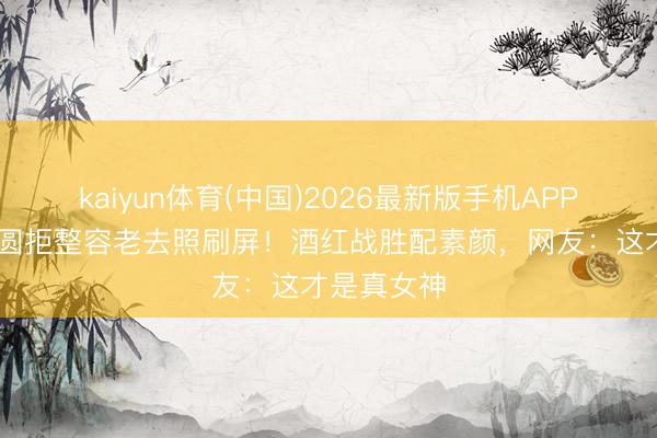 kaiyun体育(中国)2026最新版手机APP下载 高圆圆拒整容老去照刷屏！酒红战胜配素颜，网友：这才是真女神