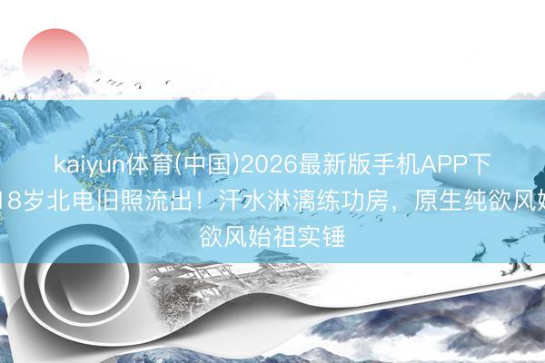 kaiyun体育(中国)2026最新版手机APP下载 杨幂18岁北电旧照流出！汗水淋漓练功房，原生纯欲风始祖实锤