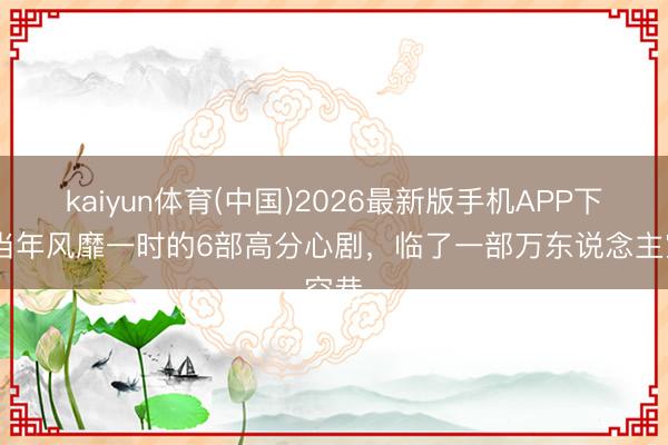 kaiyun体育(中国)2026最新版手机APP下载 当年风靡一时的6部高分心剧，临了一部万东说念主空巷