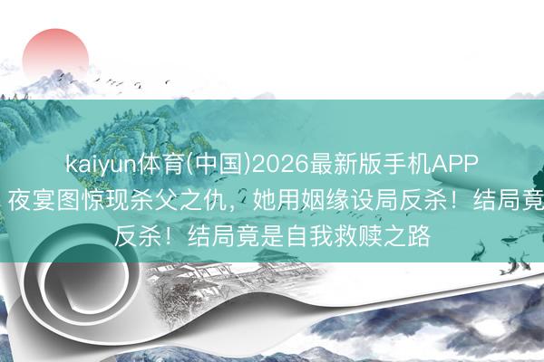 kaiyun体育(中国)2026最新版手机APP下载 《梦华录》夜宴图惊现杀父之仇，她用姻缘设局反杀！结局竟是自我救赎之路