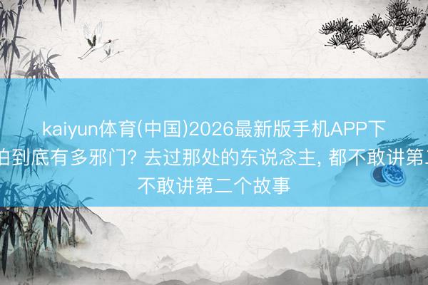 kaiyun体育(中国)2026最新版手机APP下载 罗布泊到底有多邪门? 去过那处的东说念主， 都不敢讲第二个故事