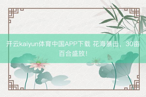 开云kaiyun体育中国APP下载 花海暴击，30亩百合盛放！