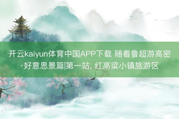 开云kaiyun体育中国APP下载 随着鲁超游高密·好意思景篇|第一站， 红高粱小镇旅游区