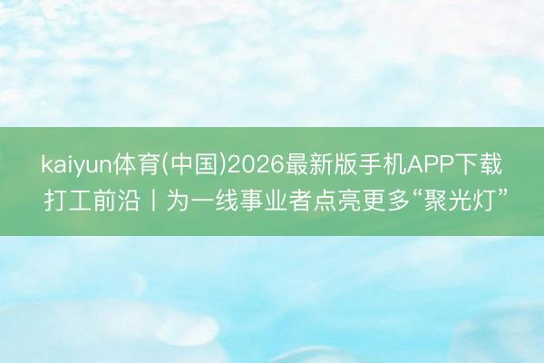 kaiyun体育(中国)2026最新版手机APP下载 打工前沿丨为一线事业者点亮更多“聚光灯”