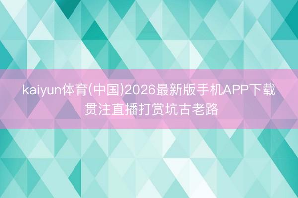 kaiyun体育(中国)2026最新版手机APP下载 贯注直播打赏坑古老路