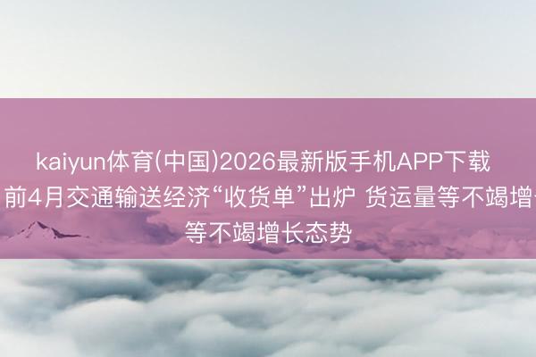 kaiyun体育(中国)2026最新版手机APP下载 视频丨前4月交通输送经济“收货单”出炉 货运量等不竭增长态势