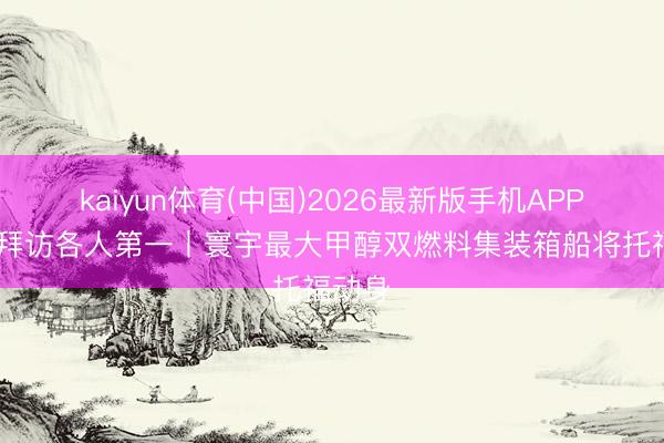 kaiyun体育(中国)2026最新版手机APP下载 拜访各人第一丨寰宇最大甲醇双燃料集装箱船将托福动身