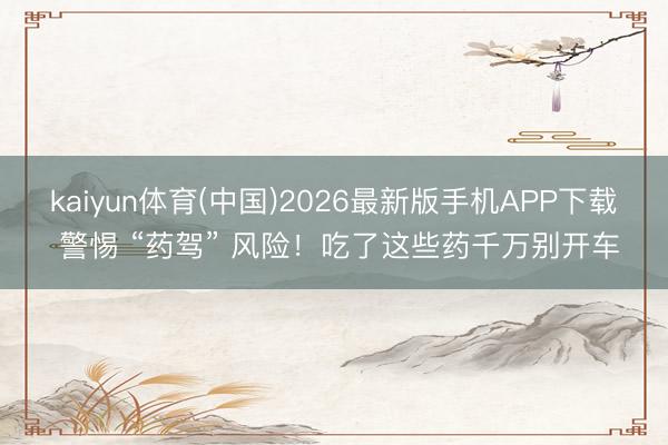 kaiyun体育(中国)2026最新版手机APP下载 警惕 “药驾” 风险！吃了这些药千万别开车