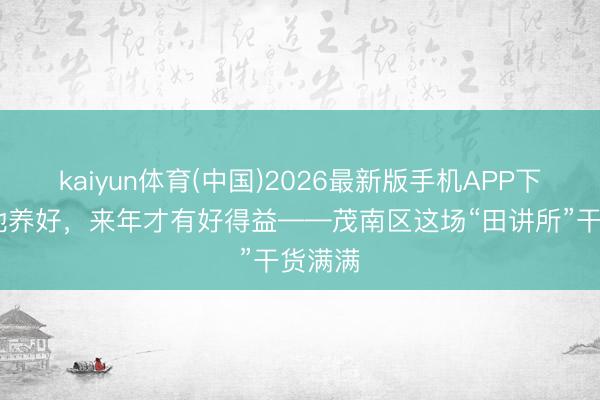 kaiyun体育(中国)2026最新版手机APP下载 把地养好,来年才有好得益——茂南区这场“田讲所”干货满满