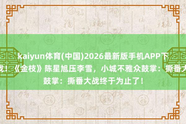 kaiyun体育(中国)2026最新版手机APP下载 番位新规首战！《金枝》陈星旭压李雪，小城不雅众鼓掌：撕番大战终于为止了！