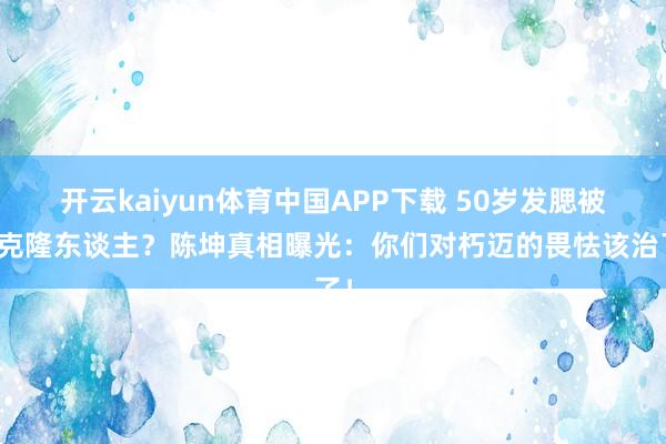 开云kaiyun体育中国APP下载 50岁发腮被说克隆东谈主？陈坤真相曝光：你们对朽迈的畏怯该治了！
