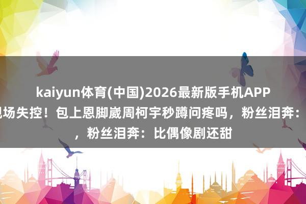 kaiyun体育(中国)2026最新版手机APP下载 气球吻现场失控!包上恩脚崴周柯宇秒蹲问疼吗,粉丝泪奔:比偶像剧还甜