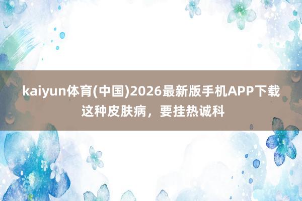 kaiyun体育(中国)2026最新版手机APP下载 这种皮肤病,要挂热诚科