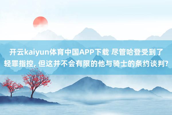 开云kaiyun体育中国APP下载 尽管哈登受到了轻罪指控， 但这并不会有限的他与骑士的条约谈判?