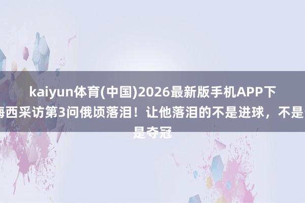 kaiyun体育(中国)2026最新版手机APP下载 梅西采访第3问俄顷落泪！让他落泪的不是进球，不是夺冠