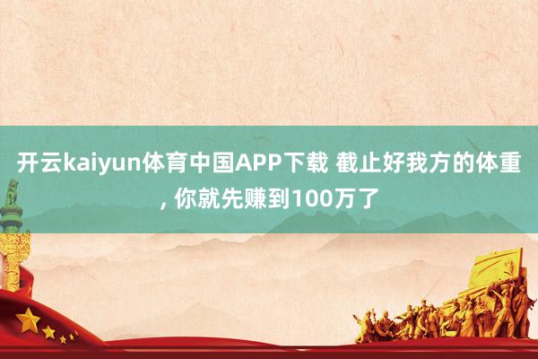 开云kaiyun体育中国APP下载 截止好我方的体重， 你就先赚到100万了