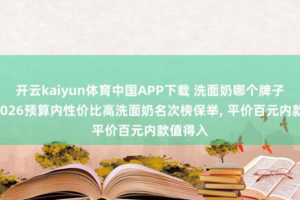 开云kaiyun体育中国APP下载 洗面奶哪个牌子好用? 2026预算内性价比高洗面奶名次榜保举， 平价百元内款值得入