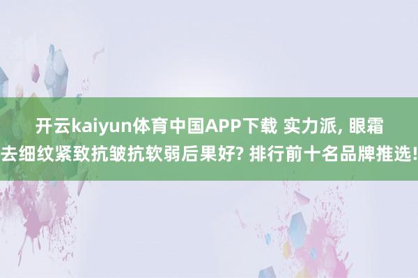 开云kaiyun体育中国APP下载 实力派, 眼霜去细纹紧致抗皱抗软弱后果好? 排行前十名品牌推选!
