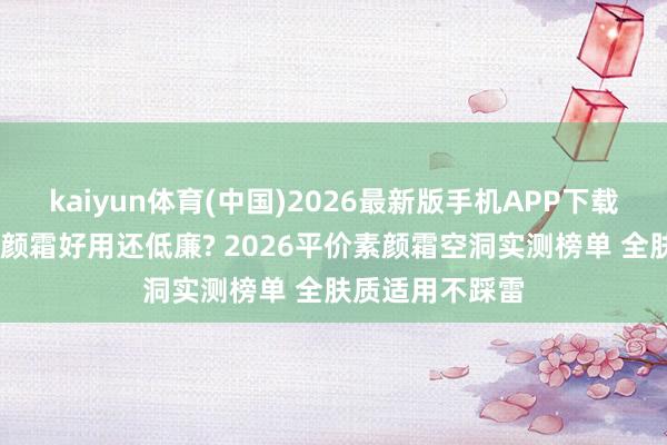 kaiyun体育(中国)2026最新版手机APP下载 什么牌子的素颜霜好用还低廉? 2026平价素颜霜空洞实测榜单 全肤质适用不踩雷