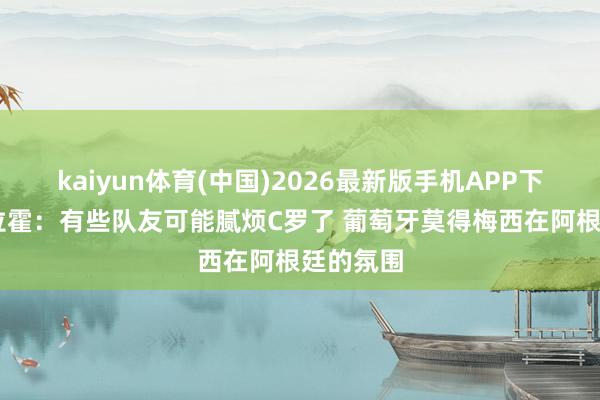 kaiyun体育(中国)2026最新版手机APP下载 阿邦拉霍:有些队友可能腻烦C罗了 葡萄牙莫得梅西在阿根廷的氛围