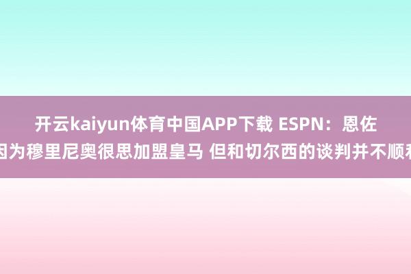 开云kaiyun体育中国APP下载 ESPN:恩佐因为穆里尼奥很思加盟皇马 但和切尔西的谈判并不顺利