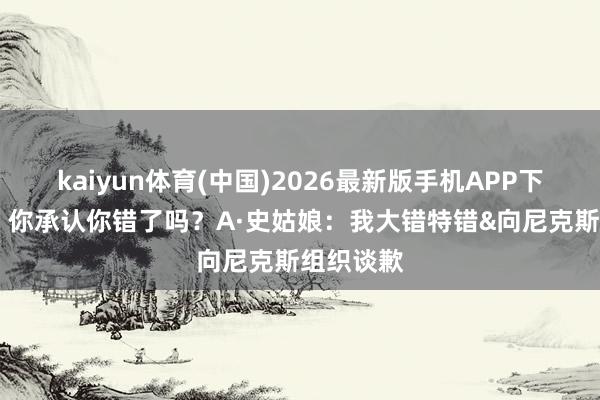 kaiyun体育(中国)2026最新版手机APP下载 哈特:你承认你错了吗?A·史姑娘:我大错特错&向尼克斯组织谈歉